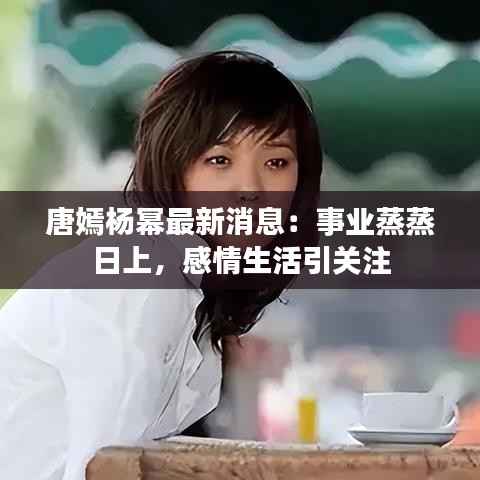 唐嫣杨幂最新消息:事业蒸蒸日上,感情生活引关注