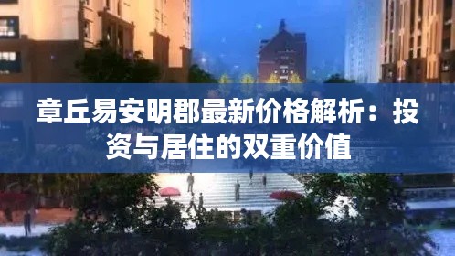 章丘易安明郡最新价格解析:投资与居住的双重价值