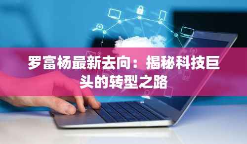罗富杨最新去向:揭秘科技巨头的转型之路