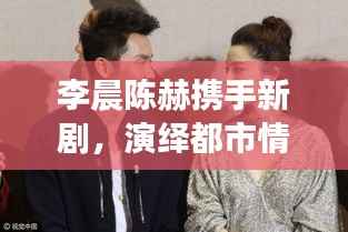 李晨陈赫携手新剧，演绎都市情感纠葛