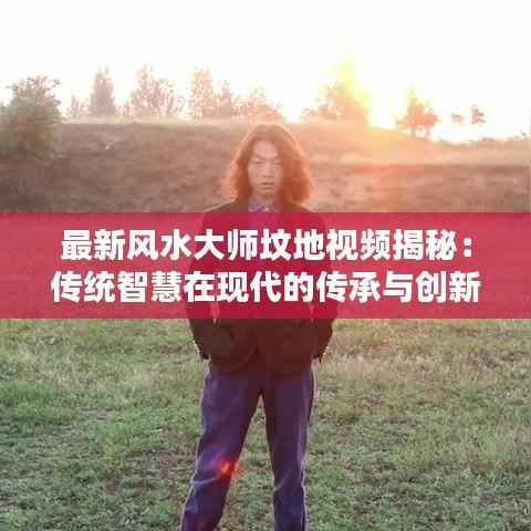 最新风水大师坟地视频揭秘:传统智慧在现代的传承与创新