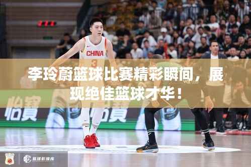 李玲蔚篮球比赛精彩瞬间,展现绝佳篮球才华!