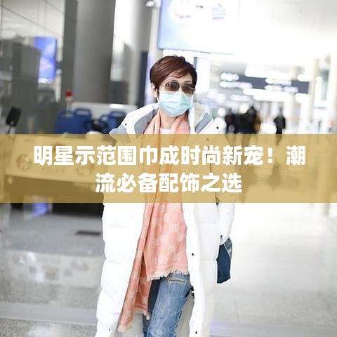 明星示范围巾成时尚新宠!潮流必备配饰之选